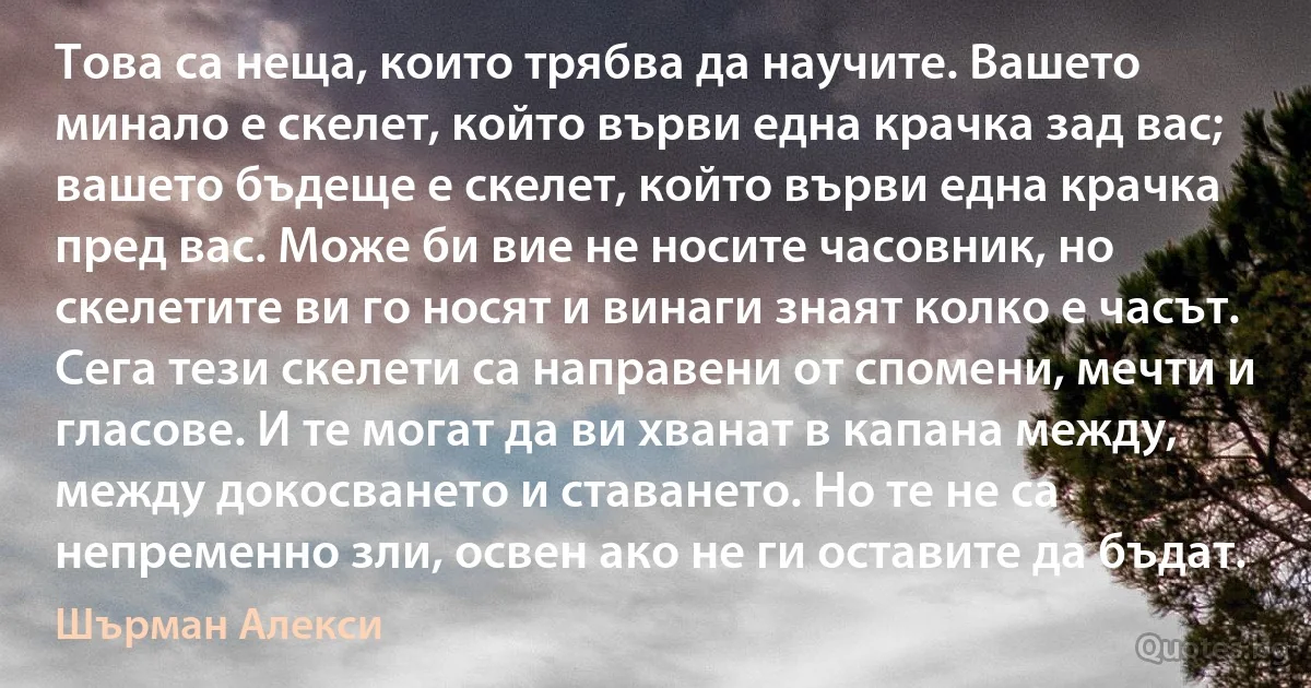 Това са неща, които трябва да научите. Вашето минало е скелет, който върви една крачка зад вас; вашето бъдеще е скелет, който върви една крачка пред вас. Може би вие не носите часовник, но скелетите ви го носят и винаги знаят колко е часът. Сега тези скелети са направени от спомени, мечти и гласове. И те могат да ви хванат в капана между, между докосването и ставането. Но те не са непременно зли, освен ако не ги оставите да бъдат. (Шърман Алекси)