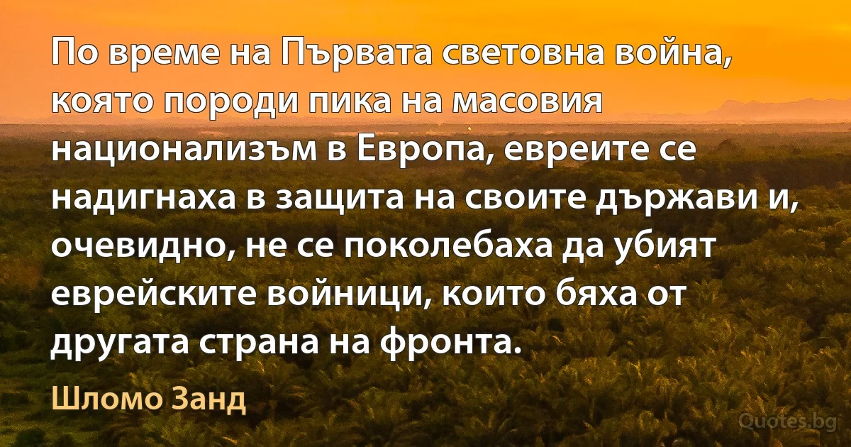 По време на Първата световна война, която породи пика на масовия национализъм в Европа, евреите се надигнаха в защита на своите държави и, очевидно, не се поколебаха да убият еврейските войници, които бяха от другата страна на фронта. (Шломо Занд)