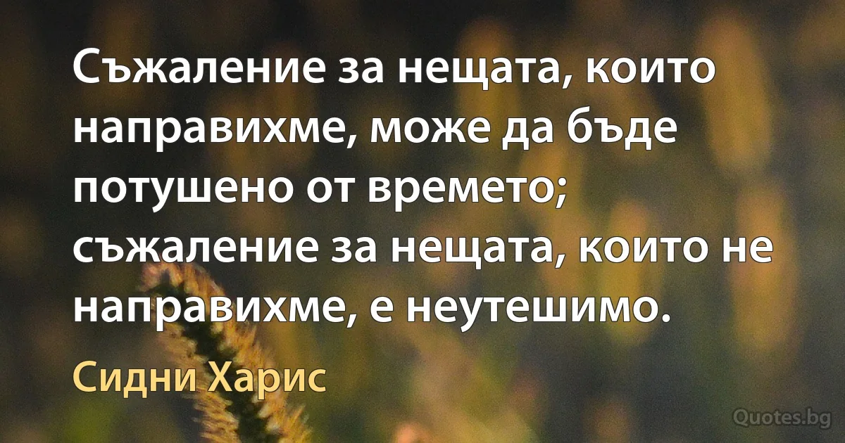 Съжаление за нещата, които направихме, може да бъде потушено от времето; съжаление за нещата, които не направихме, е неутешимо. (Сидни Харис)