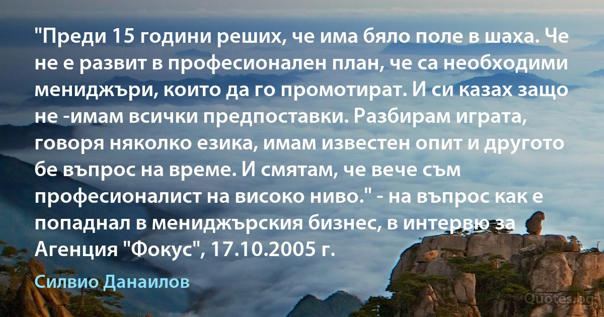 "Преди 15 години реших, че има бяло поле в шаха. Че не е развит в професионален план, че са необходими мениджъри, които да го промотират. И си казах защо не -имам всички предпоставки. Разбирам играта, говоря няколко езика, имам известен опит и другото бе въпрос на време. И смятам, че вече съм професионалист на високо ниво." - на въпрос как е попаднал в мениджърския бизнес, в интервю за Агенция "Фокус", 17.10.2005 г. (Силвио Данаилов)