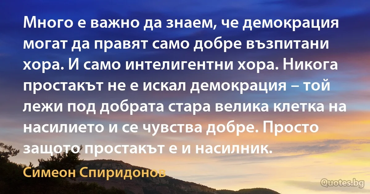 Много е важно да знаем, че демокрация могат да правят само добре възпитани хора. И само интелигентни хора. Никога простакът не е искал демокрация – той лежи под добрата стара велика клетка на насилието и се чувства добре. Просто защото простакът е и насилник. (Симеон Спиридонов)