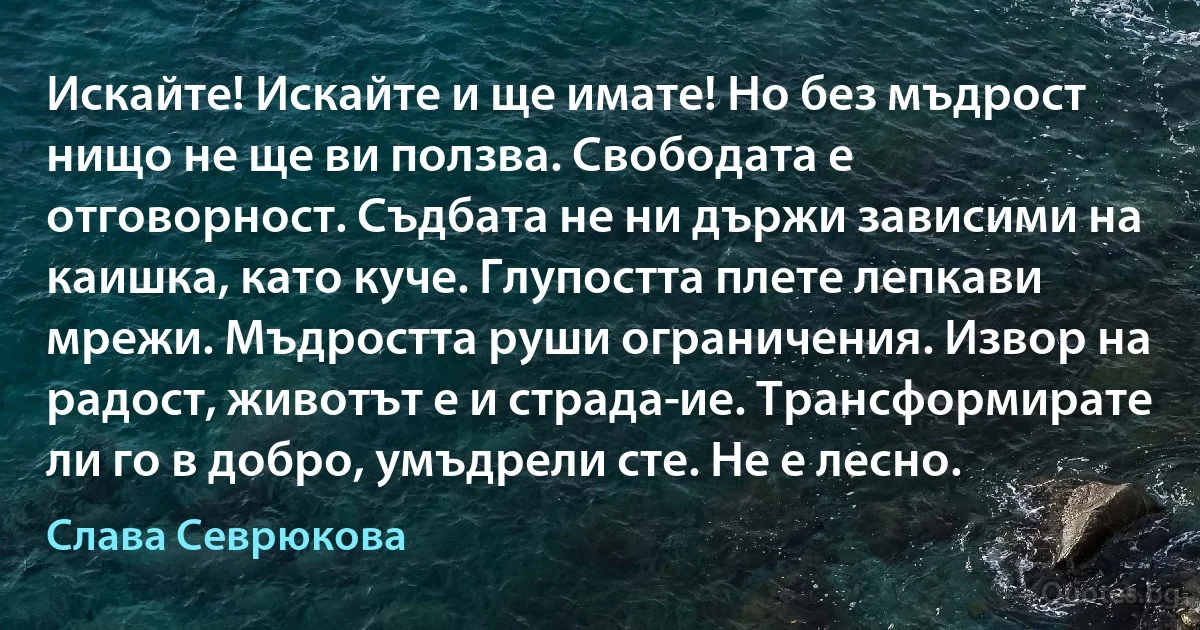 Искайте! Искайте и ще имате! Но без мъдрост нищо не ще ви ползва. Свободата е отговорност. Съдбата не ни държи зависими на каишка, като куче. Глупостта плете лепкави мрежи. Мъдростта руши ограничения. Извор на радост, животът е и страда­ие. Трансформирате ли го в добро, умъдрели сте. Не е лесно. (Слава Севрюкова)