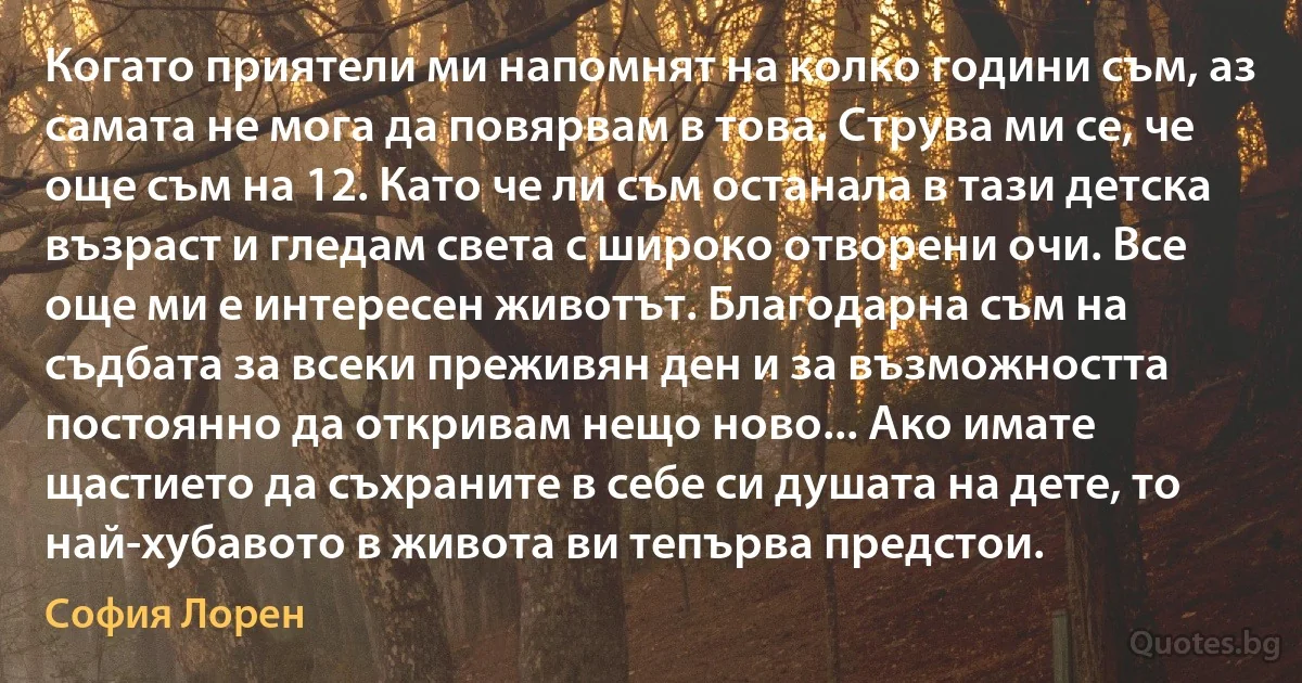 Когато приятели ми напомнят на колко години съм, аз самата не мога да повярвам в това. Струва ми се, че още съм на 12. Като че ли съм останала в тази детска възраст и гледам света с широко отворени очи. Все още ми е интересен животът. Благодарна съм на съдбата за всеки преживян ден и за възможността постоянно да откривам нещо ново... Ако имате щастието да съхраните в себе си душата на дете, то най-хубавото в живота ви тепърва предстои. (София Лорен)