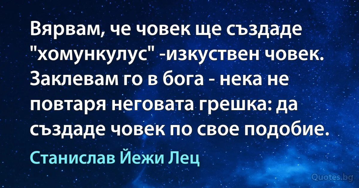 Вярвам, че човек ще създаде "хомункулус" -изкуствен човек. Заклевам го в бога - нека не повтаря неговата грешка: да създаде човек по свое подобие. (Станислав Йежи Лец)