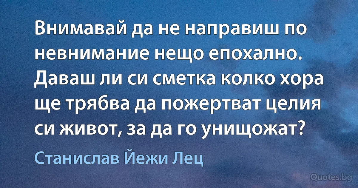 Внимавай да не направиш по невнимание нещо епохално. Даваш ли си сметка колко хора ще трябва да пожертват целия си живот, за да го унищожат? (Станислав Йежи Лец)