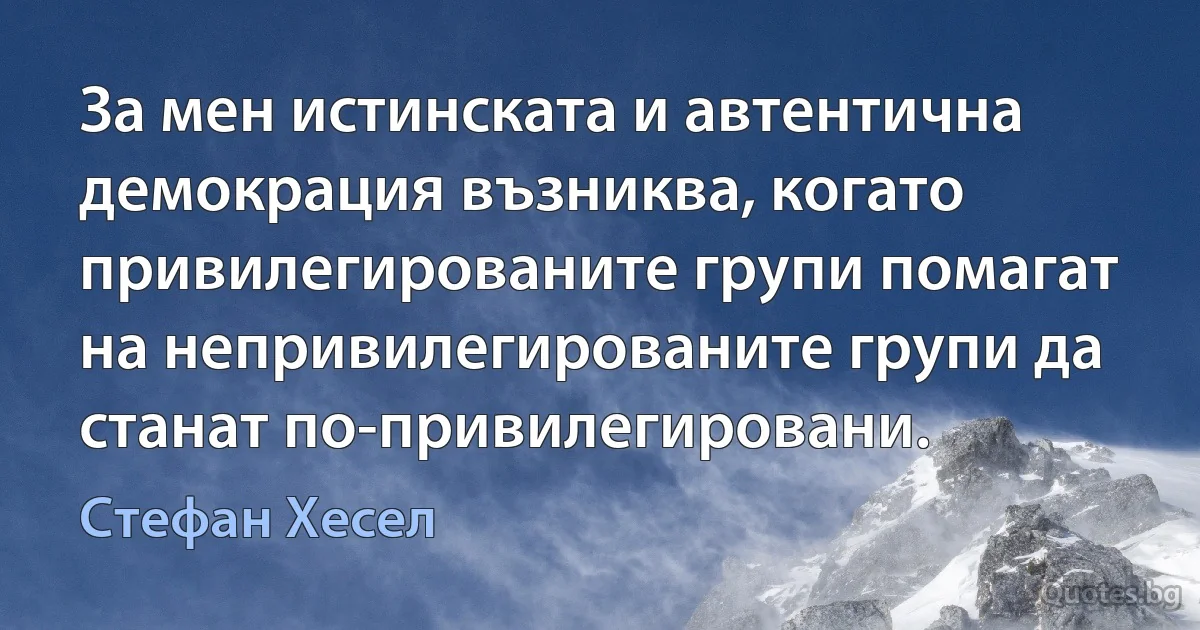 За мен истинската и автентична демокрация възниква, когато привилегированите групи помагат на непривилегированите групи да станат по-привилегировани. (Стефан Хесел)