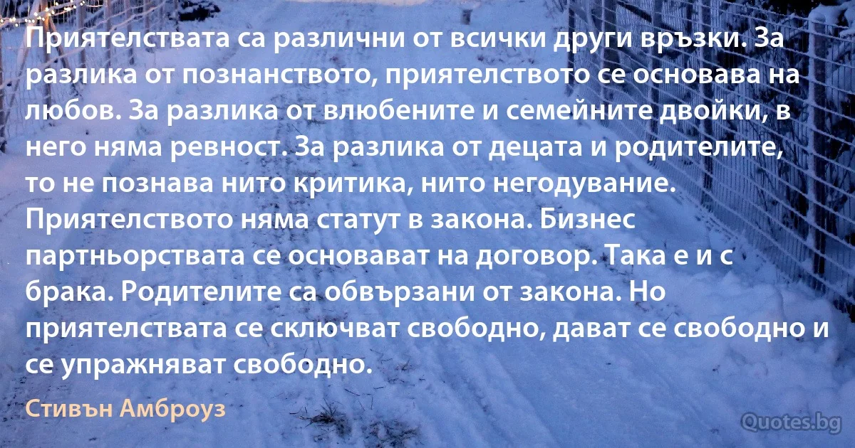 Приятелствата са различни от всички други връзки. За разлика от познанството, приятелството се основава на любов. За разлика от влюбените и семейните двойки, в него няма ревност. За разлика от децата и родителите, то не познава нито критика, нито негодувание. Приятелството няма статут в закона. Бизнес партньорствата се основават на договор. Така е и с брака. Родителите са обвързани от закона. Но приятелствата се сключват свободно, дават се свободно и се упражняват свободно. (Стивън Амброуз)