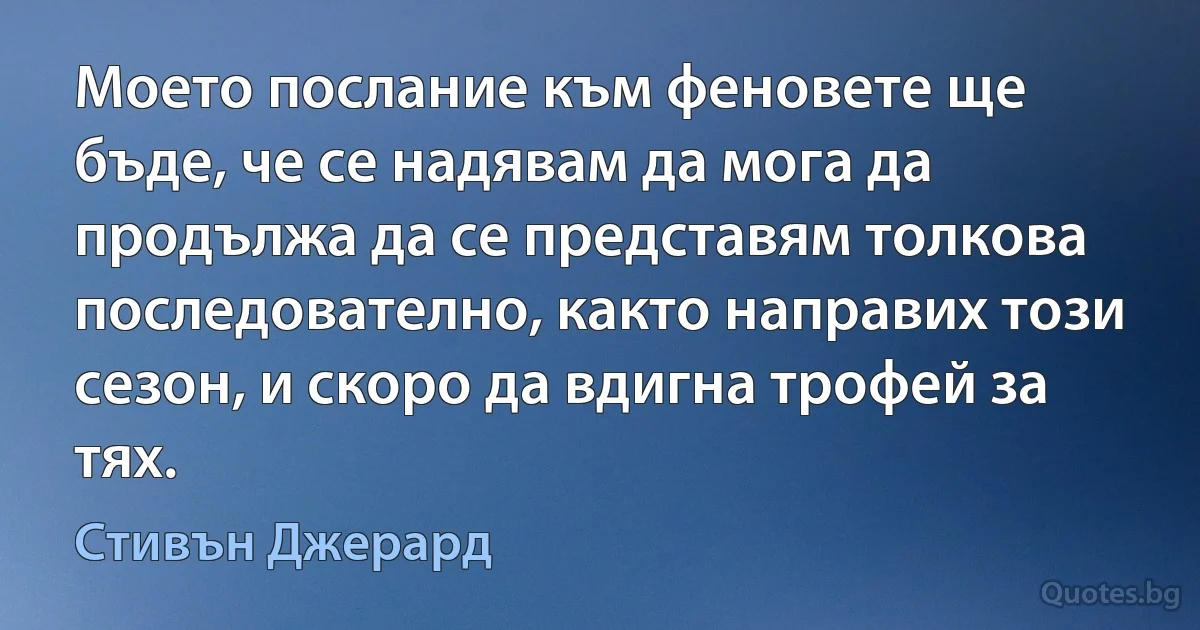 Моето послание към феновете ще бъде, че се надявам да мога да продължа да се представям толкова последователно, както направих този сезон, и скоро да вдигна трофей за тях. (Стивън Джерард)