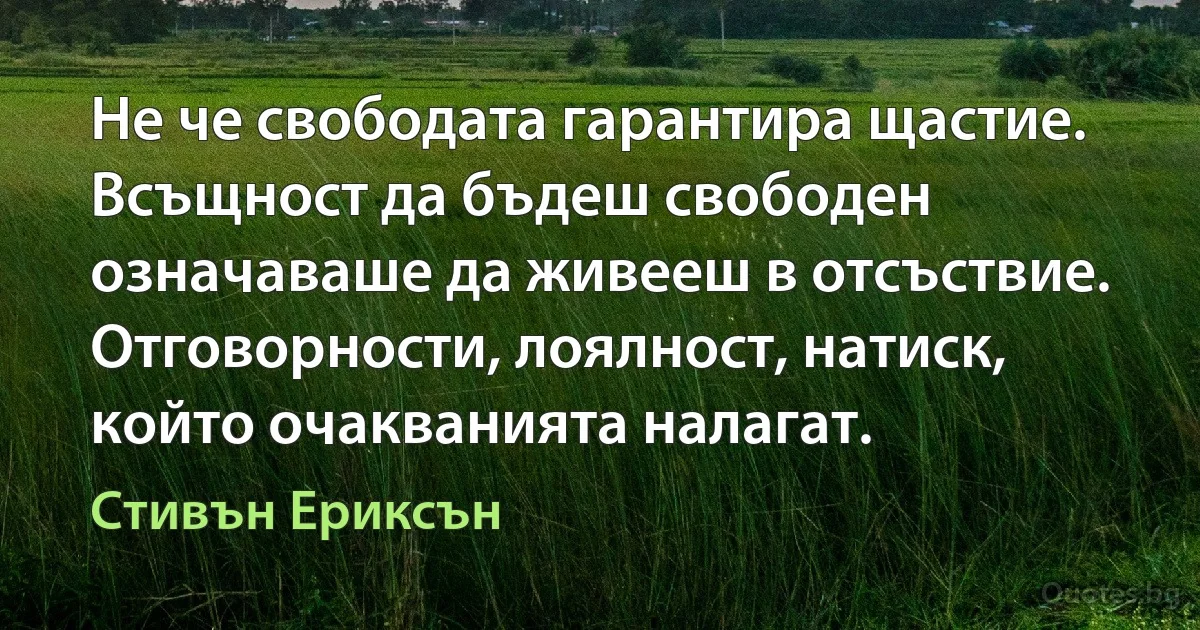 Не че свободата гарантира щастие. Всъщност да бъдеш свободен означаваше да живееш в отсъствие. Отговорности, лоялност, натиск, който очакванията налагат. (Стивън Ериксън)