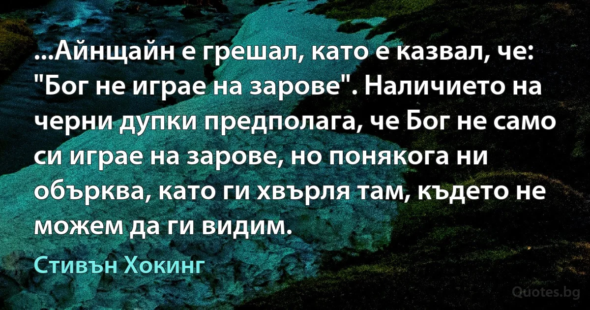 ...Айнщайн е грешал, като е казвал, че: "Бог не играе на зарове". Наличието на черни дупки предполага, че Бог не само си играе на зарове, но понякога ни обърква, като ги хвърля там, където не можем да ги видим. (Стивън Хокинг)