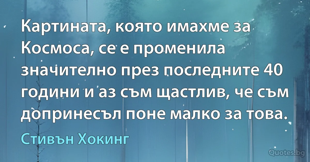 Картината, която имахме за Космоса, се е променила значително през последните 40 години и аз съм щастлив, че съм допринесъл поне малко за това. (Стивън Хокинг)