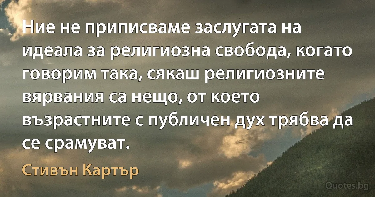 Ние не приписваме заслугата на идеала за религиозна свобода, когато говорим така, сякаш религиозните вярвания са нещо, от което възрастните с публичен дух трябва да се срамуват. (Стивън Картър)