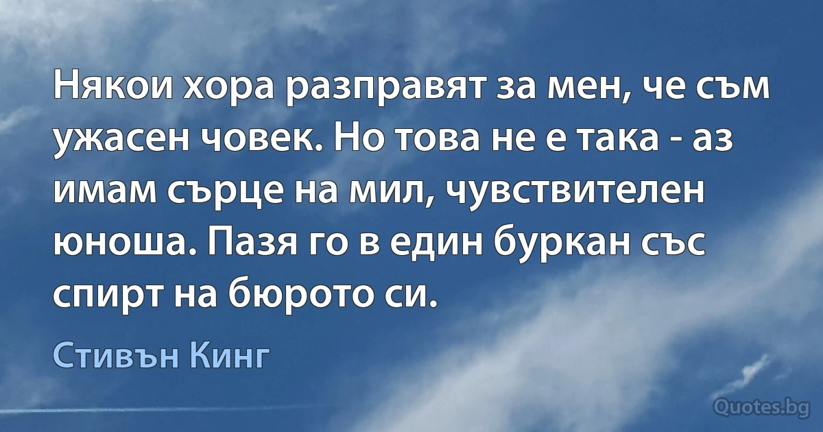 Някои хора разправят за мен, че съм ужасен човек. Но това не е така - аз имам сърце на мил, чувствителен юноша. Пазя го в един буркан със спирт на бюрото си. (Стивън Кинг)