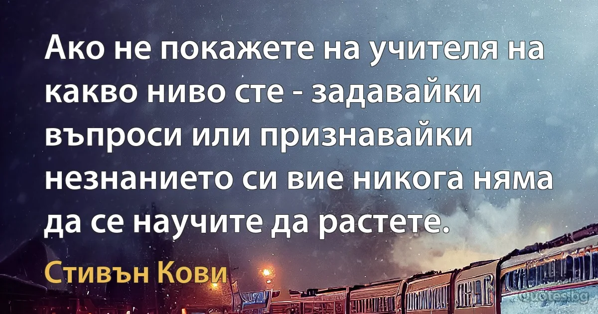 Ако не покажете на учителя на какво ниво сте - задавайки въпроси или признавайки незнанието си вие никога няма да се научите да растете. (Стивън Кови)