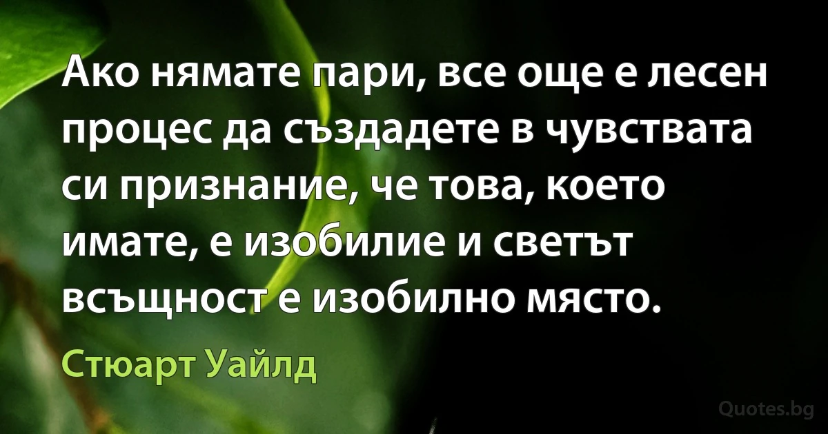 Ако нямате пари, все още е лесен процес да създадете в чувствата си признание, че това, което имате, е изобилие и светът всъщност е изобилно място. (Стюарт Уайлд)