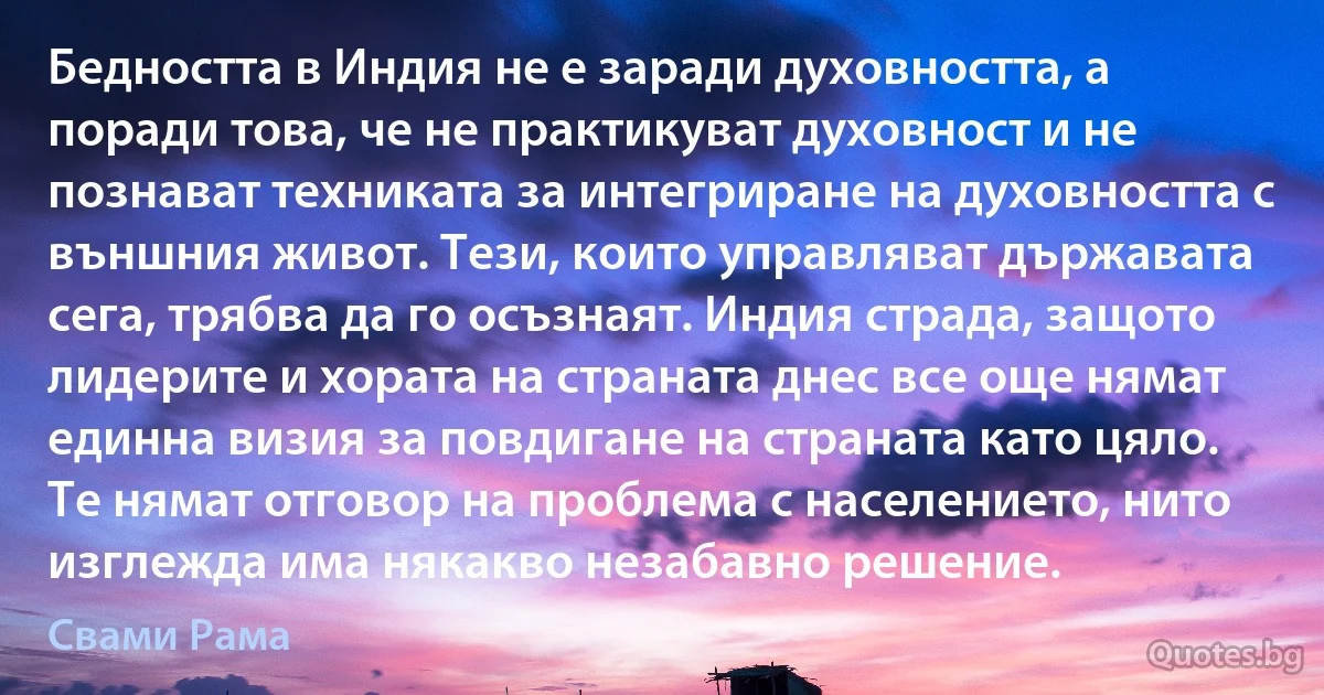 Бедността в Индия не е заради духовността, а поради това, че не практикуват духовност и не познават техниката за интегриране на духовността с външния живот. Тези, които управляват държавата сега, трябва да го осъзнаят. Индия страда, защото лидерите и хората на страната днес все още нямат единна визия за повдигане на страната като цяло. Те нямат отговор на проблема с населението, нито изглежда има някакво незабавно решение. (Свами Рама)