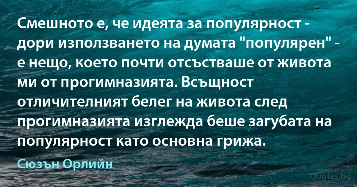 Смешното е, че идеята за популярност - дори използването на думата "популярен" - е нещо, което почти отсъстваше от живота ми от прогимназията. Всъщност отличителният белег на живота след прогимназията изглежда беше загубата на популярност като основна грижа. (Сюзън Орлийн)