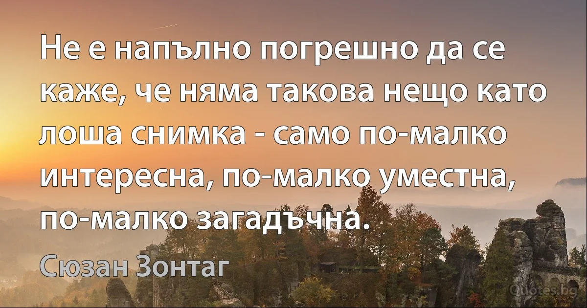 Не е напълно погрешно да се каже, че няма такова нещо като лоша снимка - само по-малко интересна, по-малко уместна, по-малко загадъчна. (Сюзан Зонтаг)