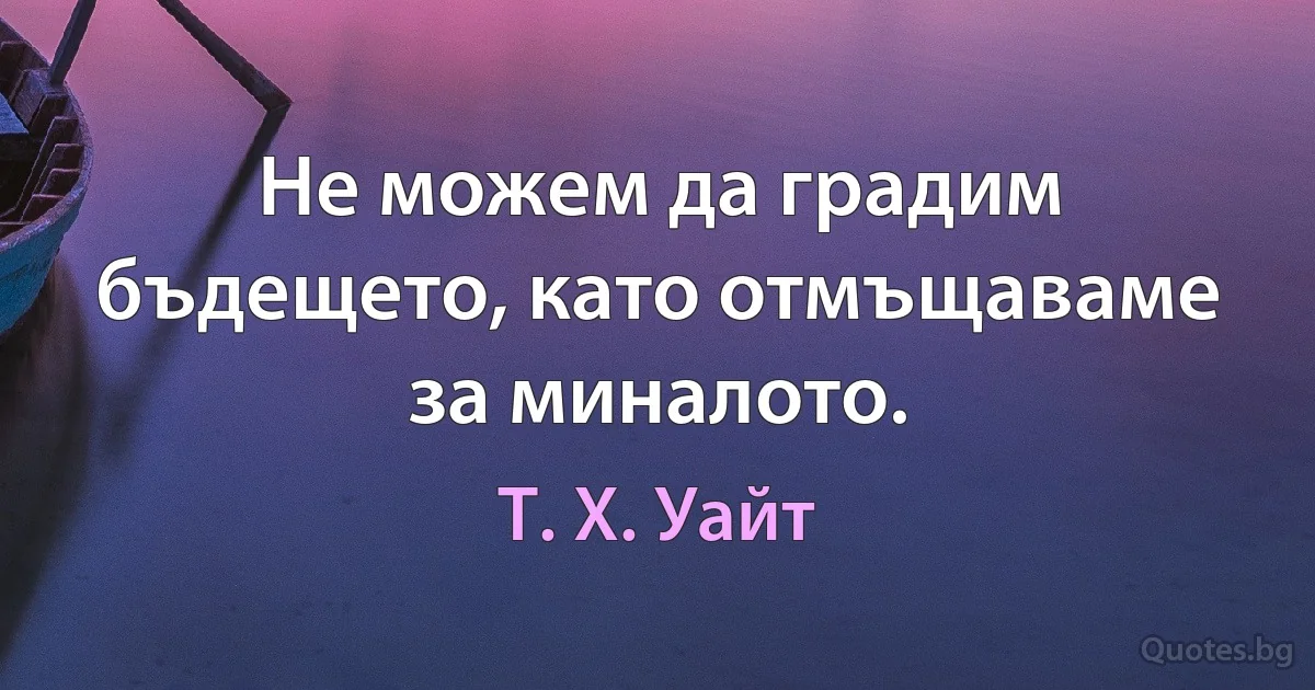 Не можем да градим бъдещето, като отмъщаваме за миналото. (Т. Х. Уайт)