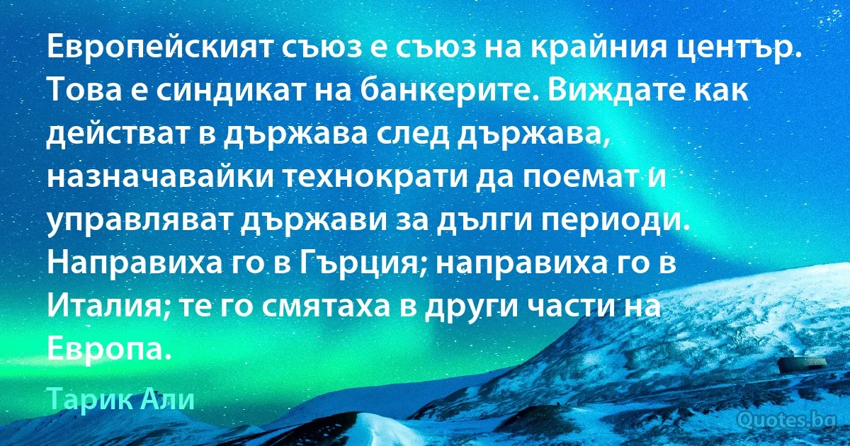 Европейският съюз е съюз на крайния център. Това е синдикат на банкерите. Виждате как действат в държава след държава, назначавайки технократи да поемат и управляват държави за дълги периоди. Направиха го в Гърция; направиха го в Италия; те го смятаха в други части на Европа. (Тарик Али)