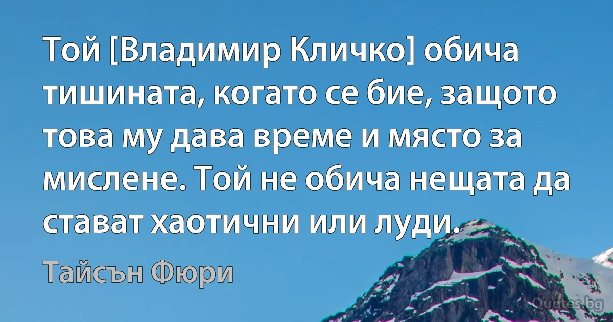 Той [Владимир Кличко] обича тишината, когато се бие, защото това му дава време и място за мислене. Той не обича нещата да стават хаотични или луди. (Тайсън Фюри)