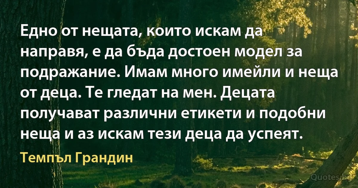 Едно от нещата, които искам да направя, е да бъда достоен модел за подражание. Имам много имейли и неща от деца. Те гледат на мен. Децата получават различни етикети и подобни неща и аз искам тези деца да успеят. (Темпъл Грандин)