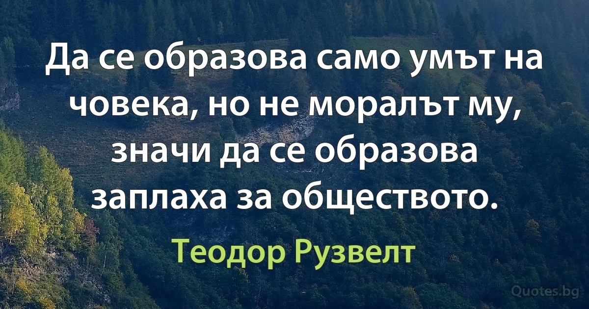 Да се образова само умът на човека, но не моралът му, значи да се образова заплаха за обществото. (Теодор Рузвелт)