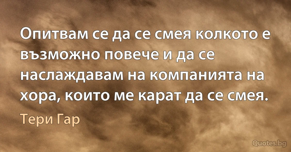 Опитвам се да се смея колкото е възможно повече и да се наслаждавам на компанията на хора, които ме карат да се смея. (Тери Гар)