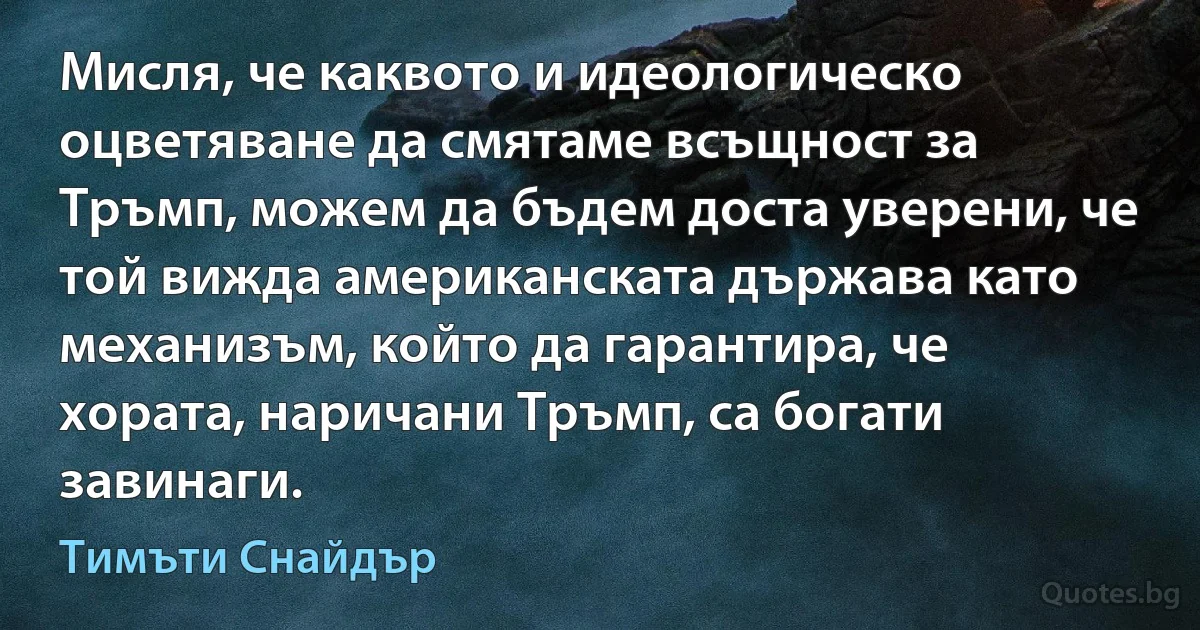 Мисля, че каквото и идеологическо оцветяване да смятаме всъщност за Тръмп, можем да бъдем доста уверени, че той вижда американската държава като механизъм, който да гарантира, че хората, наричани Тръмп, са богати завинаги. (Тимъти Снайдър)