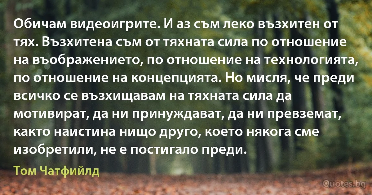 Обичам видеоигрите. И аз съм леко възхитен от тях. Възхитена съм от тяхната сила по отношение на въображението, по отношение на технологията, по отношение на концепцията. Но мисля, че преди всичко се възхищавам на тяхната сила да мотивират, да ни принуждават, да ни превземат, както наистина нищо друго, което някога сме изобретили, не е постигало преди. (Том Чатфийлд)