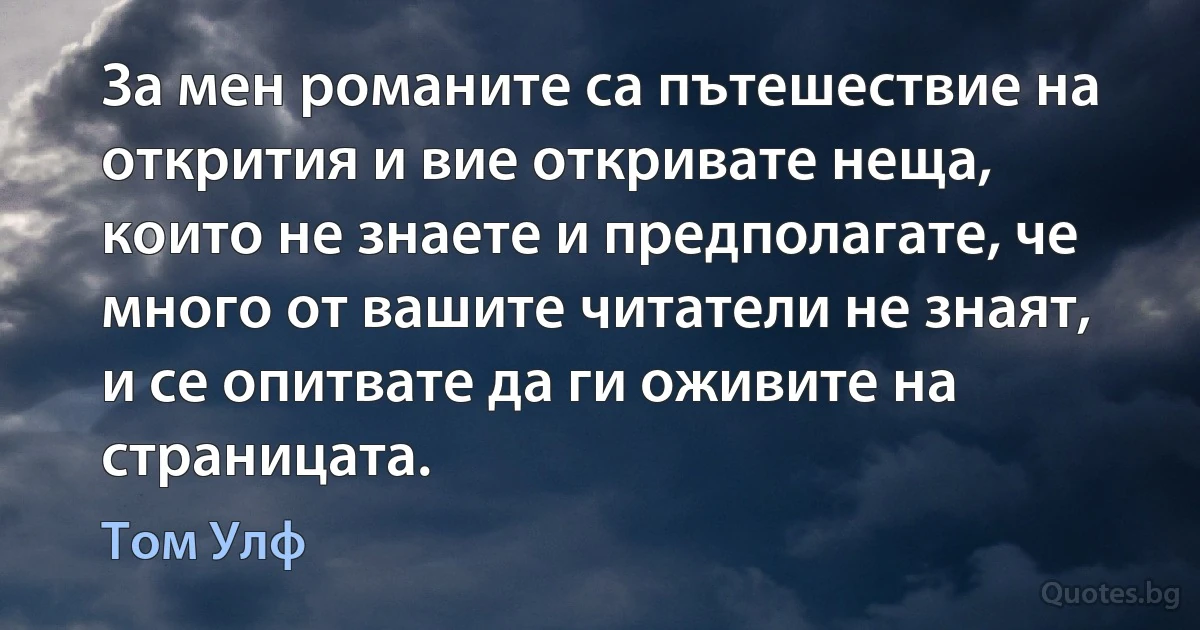 За мен романите са пътешествие на открития и вие откривате неща, които не знаете и предполагате, че много от вашите читатели не знаят, и се опитвате да ги оживите на страницата. (Том Улф)