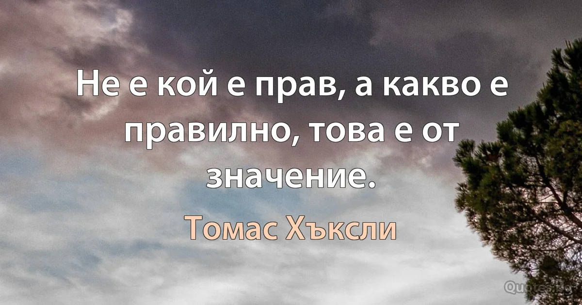 Не е кой е прав, а какво е правилно, това е от значение. (Томас Хъксли)