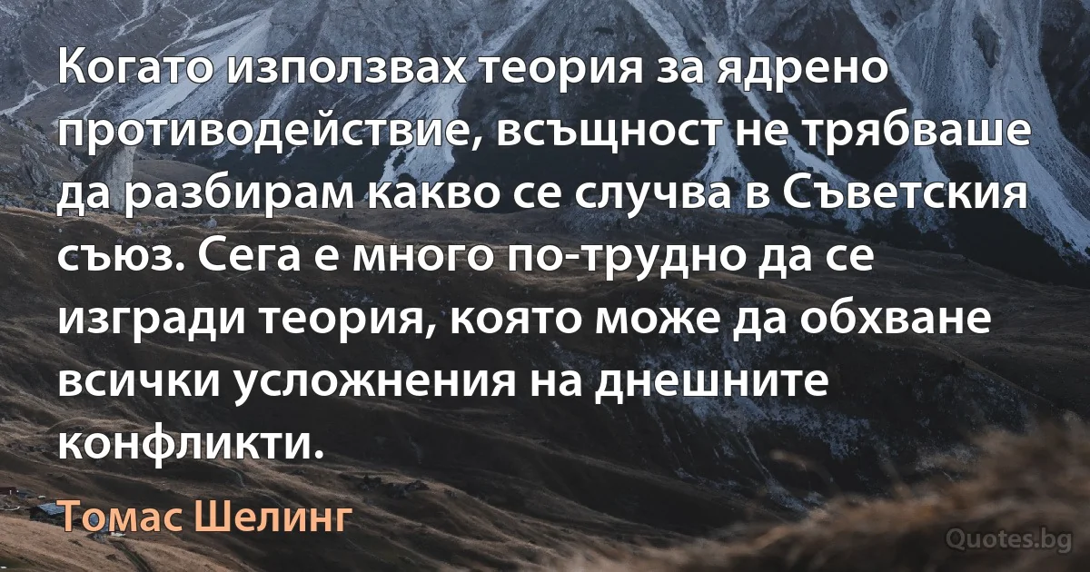 Когато използвах теория за ядрено противодействие, всъщност не трябваше да разбирам какво се случва в Съветския съюз. Сега е много по-трудно да се изгради теория, която може да обхване всички усложнения на днешните конфликти. (Томас Шелинг)