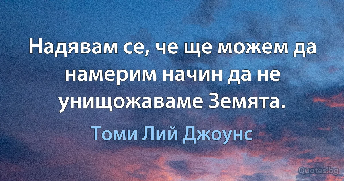 Надявам се, че ще можем да намерим начин да не унищожаваме Земята. (Томи Лий Джоунс)