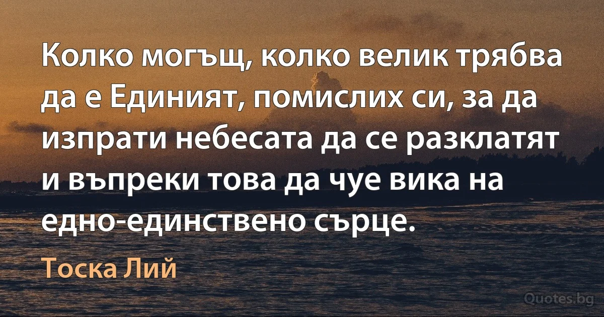 Колко могъщ, колко велик трябва да е Единият, помислих си, за да изпрати небесата да се разклатят и въпреки това да чуе вика на едно-единствено сърце. (Тоска Лий)