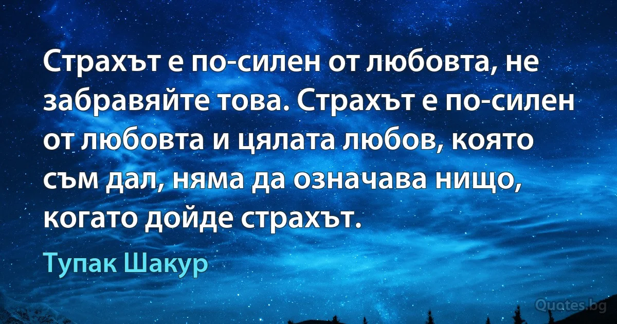 Страхът е по-силен от любовта, не забравяйте това. Страхът е по-силен от любовта и цялата любов, която съм дал, няма да означава нищо, когато дойде страхът. (Тупак Шакур)