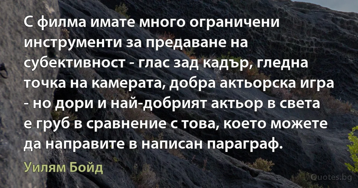 С филма имате много ограничени инструменти за предаване на субективност - глас зад кадър, гледна точка на камерата, добра актьорска игра - но дори и най-добрият актьор в света е груб в сравнение с това, което можете да направите в написан параграф. (Уилям Бойд)