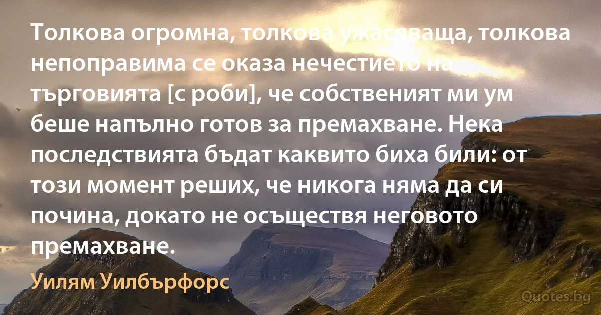 Толкова огромна, толкова ужасяваща, толкова непоправима се оказа нечестието на търговията [с роби], че собственият ми ум беше напълно готов за премахване. Нека последствията бъдат каквито биха били: от този момент реших, че никога няма да си почина, докато не осъществя неговото премахване. (Уилям Уилбърфорс)