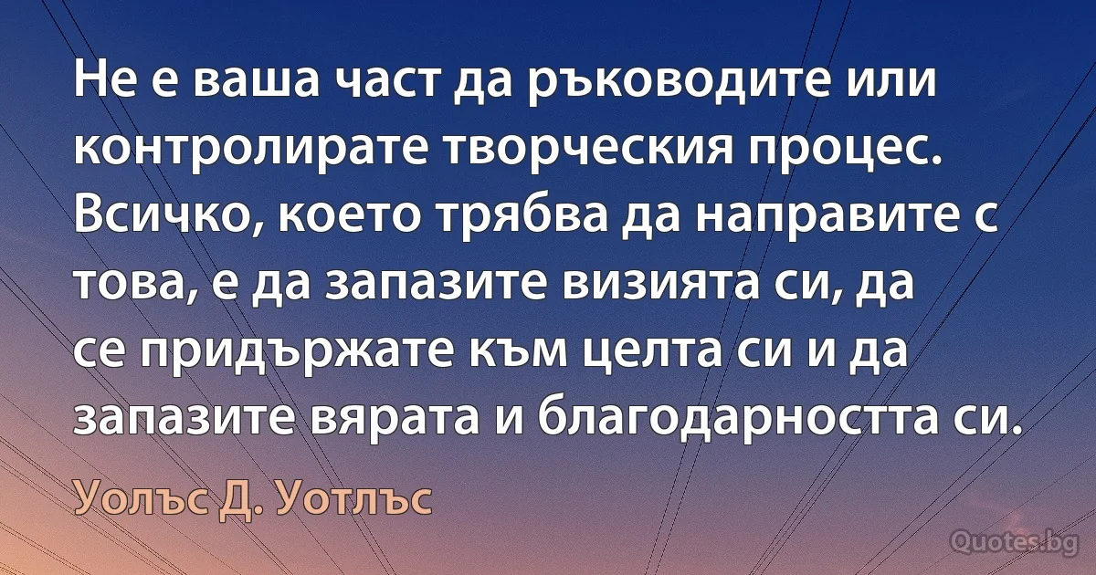 Не е ваша част да ръководите или контролирате творческия процес. Всичко, което трябва да направите с това, е да запазите визията си, да се придържате към целта си и да запазите вярата и благодарността си. (Уолъс Д. Уотлъс)