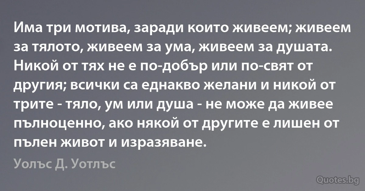 Има три мотива, заради които живеем; живеем за тялото, живеем за ума, живеем за душата. Никой от тях не е по-добър или по-свят от другия; всички са еднакво желани и никой от трите - тяло, ум или душа - не може да живее пълноценно, ако някой от другите е лишен от пълен живот и изразяване. (Уолъс Д. Уотлъс)