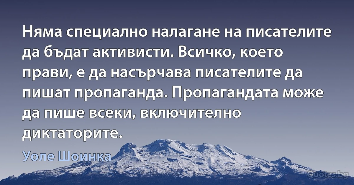 Няма специално налагане на писателите да бъдат активисти. Всичко, което прави, е да насърчава писателите да пишат пропаганда. Пропагандата може да пише всеки, включително диктаторите. (Уоле Шоинка)