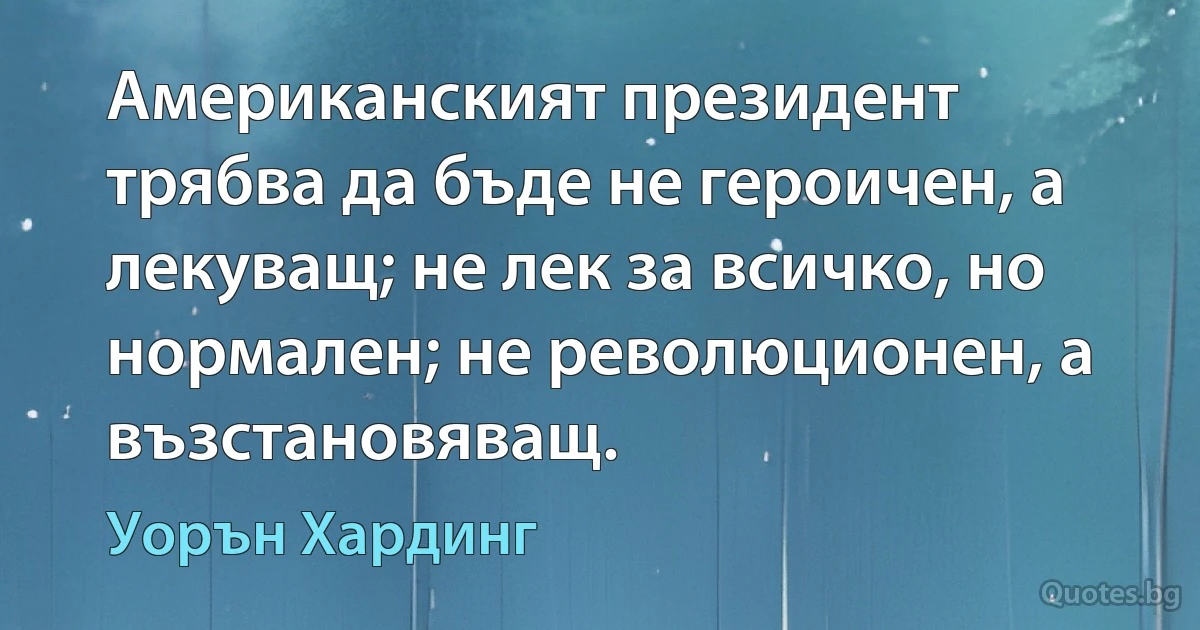 Американският президент трябва да бъде не героичен, а лекуващ; не лек за всичко, но нормален; не революционен, а възстановяващ. (Уорън Хардинг)