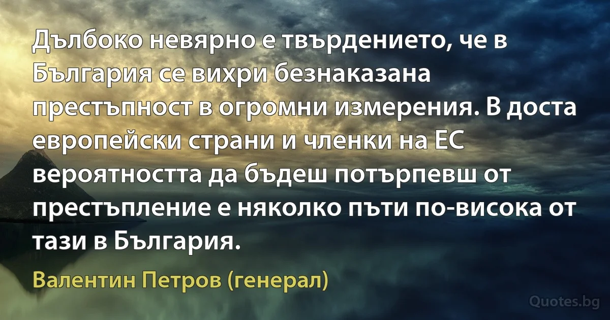 Дълбоко невярно е твърдението, че в България се вихри безнаказана престъпност в огромни измерения. В доста европейски страни и членки на ЕС вероятността да бъдеш потърпевш от престъпление е няколко пъти по-висока от тази в България. (Валентин Петров (генерал))