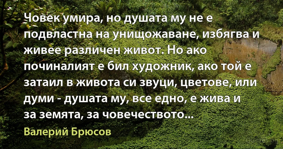 Човек умира, но душата му не е подвластна на унищожаване, избягва и живее различен живот. Но ако починалият е бил художник, ако той е затаил в живота си звуци, цветове, или думи - душата му, все едно, е жива и за земята, за човечеството... (Валерий Брюсов)