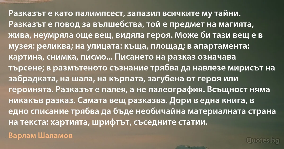 Разказът е като палимпсест, запазил всичките му тайни. Разказът е повод за вълшебства, той е предмет на магията, жива, неумряла още вещ, видяла героя. Може би тази вещ е в музея: реликва; на улицата: къща, площад; в апартамента: картина, снимка, писмо... Писането на разказ означава търсене; в размътеното съзнание трябва да навлезе мирисът на забрадката, на шала, на кърпата, загубена от героя или героинята. Разказът е палея, а не палеография. Всъщност няма никакъв разказ. Самата вещ разказва. Дори в една книга, в едно списание трябва да бъде необичайна материалната страна на текста: хартията, шрифтът, съседните статии. (Варлам Шаламов)