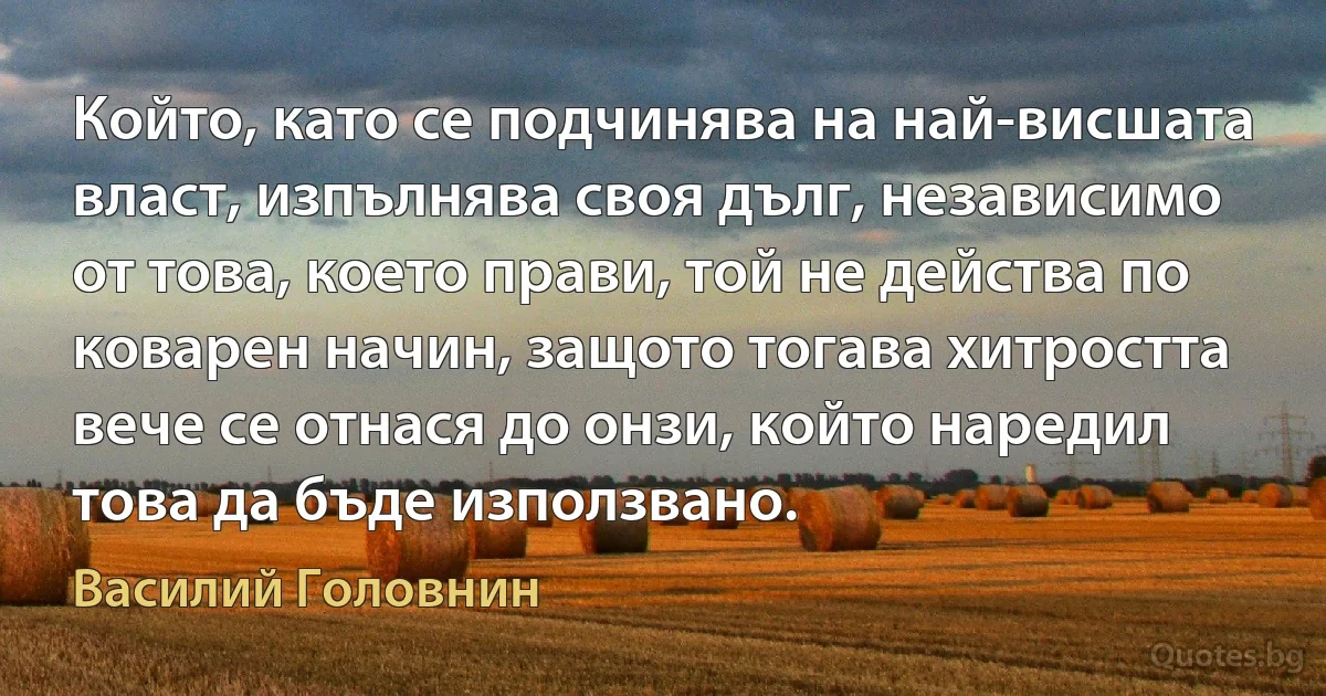 Който, като се подчинява на най-висшата власт, изпълнява своя дълг, независимо от това, което прави, той не действа по коварен начин, защото тогава хитростта вече се отнася до онзи, който наредил това да бъде използвано. (Василий Головнин)