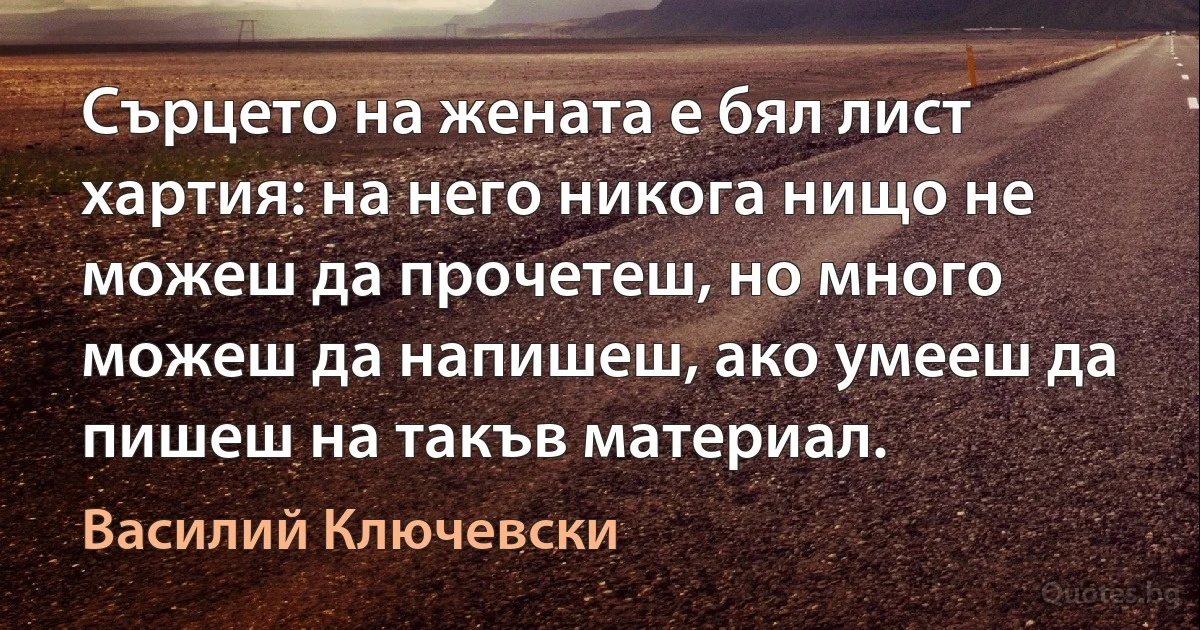 Сърцето на жената е бял лист хартия: на него никога нищо не можеш да прочетеш, но много можеш да напишеш, ако умееш да пишеш на такъв материал. (Василий Ключевски)