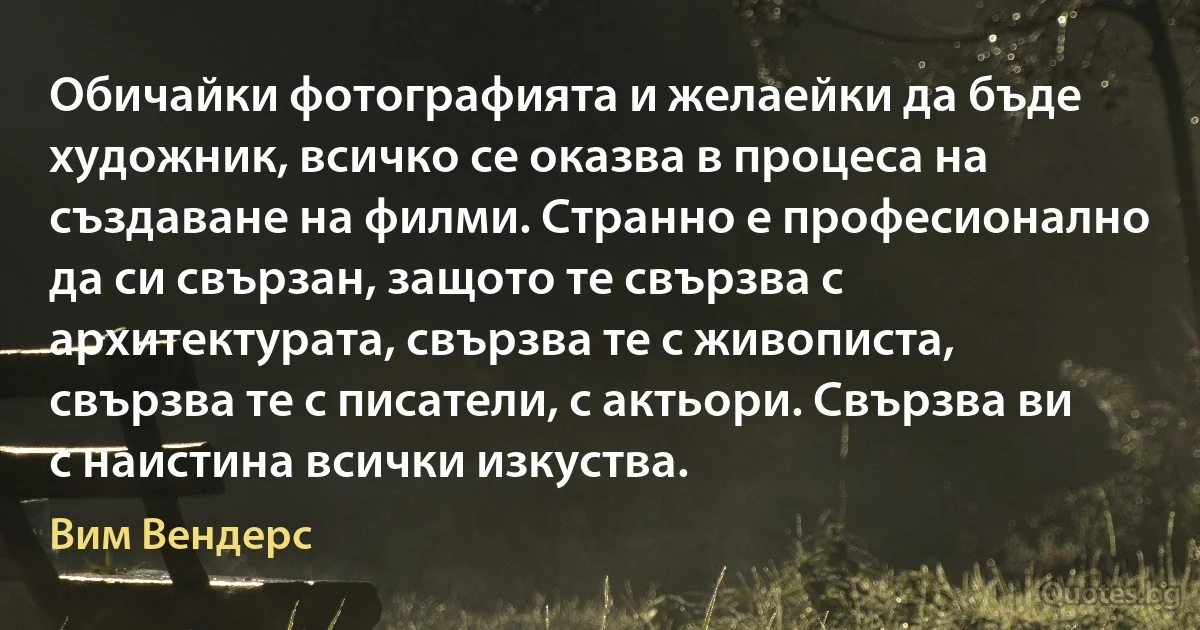 Обичайки фотографията и желаейки да бъде художник, всичко се оказва в процеса на създаване на филми. Странно е професионално да си свързан, защото те свързва с архитектурата, свързва те с живописта, свързва те с писатели, с актьори. Свързва ви с наистина всички изкуства. (Вим Вендерс)