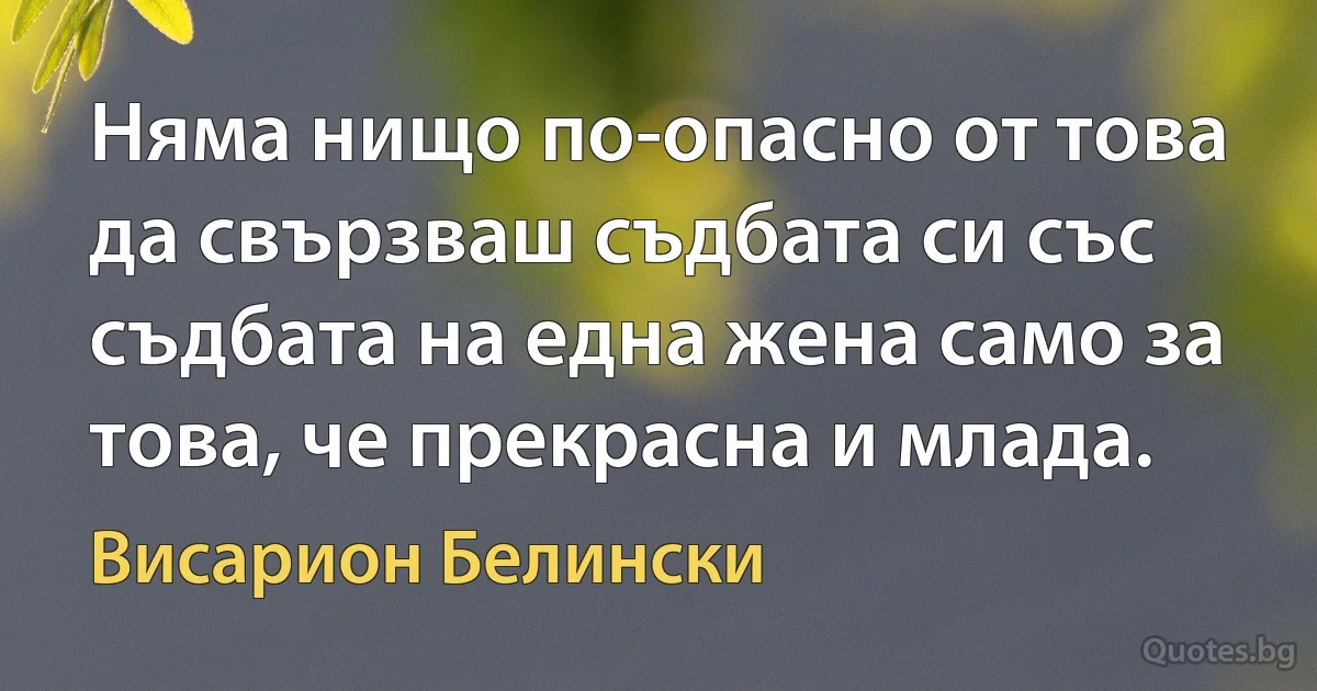 Няма нищо по-опасно от това да свързваш съдбата си със съдбата на една жена само за това, че прекрасна и млада. (Висарион Белински)