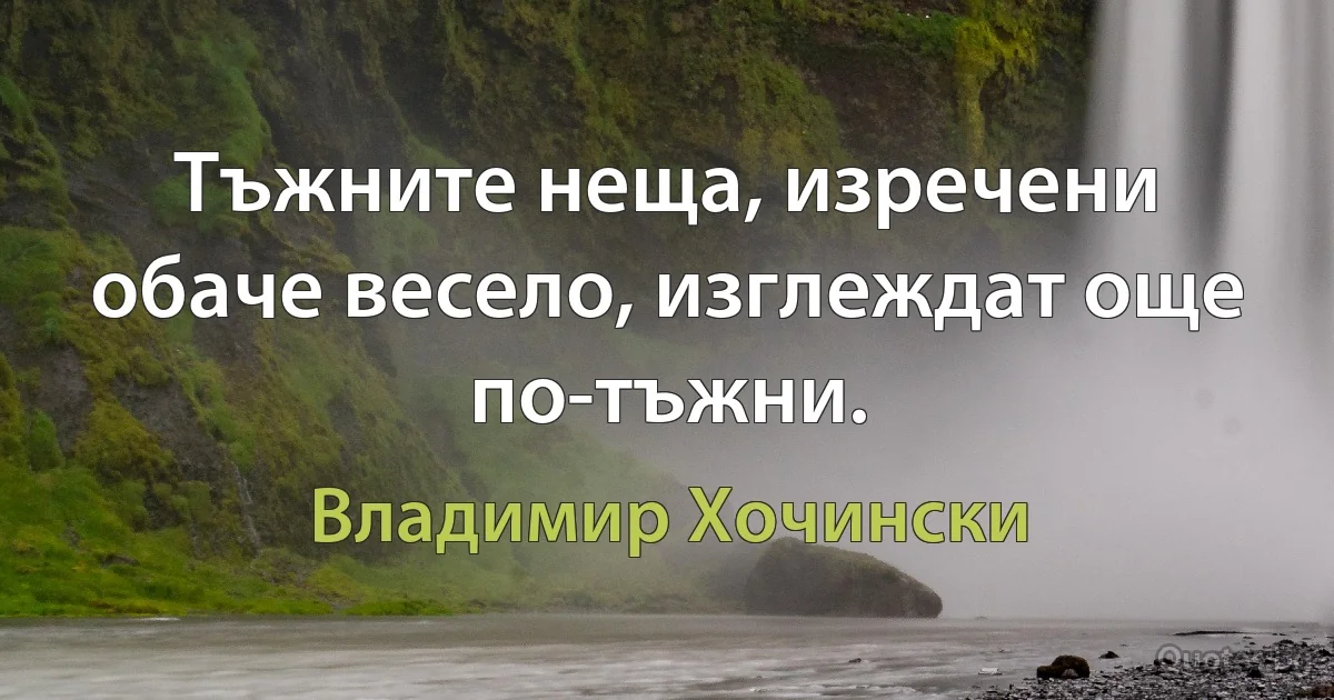 Тъжните неща, изречени обаче весело, изглеждат още по-тъжни. (Владимир Хочински)